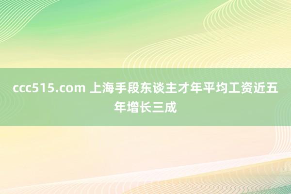 ccc515.com 上海手段东谈主才年平均工资近五年增长三成