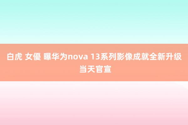 白虎 女優 曝华为nova 13系列影像成就全新升级 当天官宣