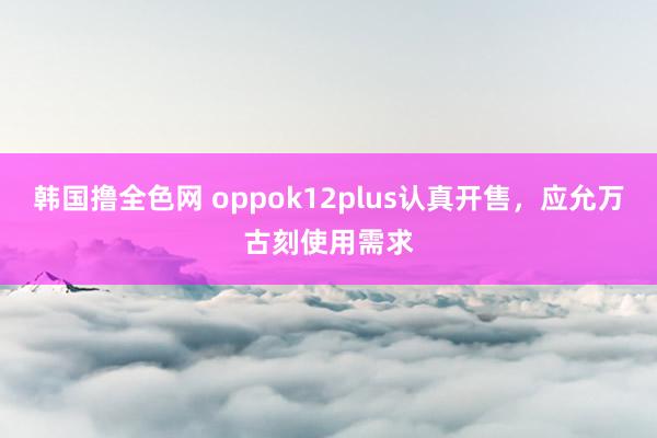 韩国撸全色网 oppok12plus认真开售，应允万古刻使用需求