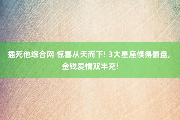 插死他综合网 惊喜从天而下! 3大星座倏得翻盘， 金钱爱情双丰充!