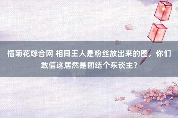 插菊花综合网 相同王人是粉丝放出来的图，<a href=