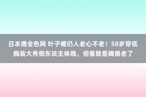 日本撸全色网 叶子楣仍人老心不老！58岁穿低胸装大秀傲东谈主体魄，但看脸是确凿老了