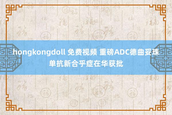 hongkongdoll 免费视频 重磅ADC德曲妥珠单抗新合乎症在华获批