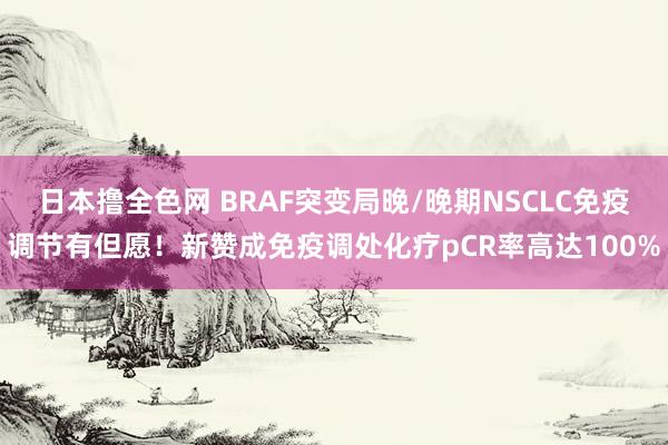 日本撸全色网 BRAF突变局晚/晚期NSCLC免疫调节有但愿！新赞成免疫调处化疗pCR率高达100%