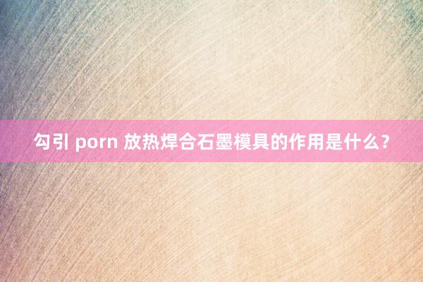 勾引 porn 放热焊合石墨模具的作用是什么？