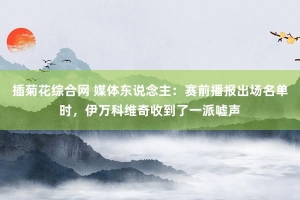 插菊花综合网 媒体东说念主：赛前播报出场名单时，伊万科维奇收到了一派嘘声