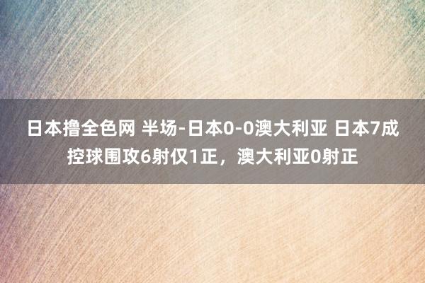 日本撸全色网 半场-日本0-0澳大利亚 日本7成控球围攻6射仅1正，澳大利亚0射正