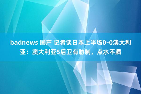 badnews 国产 记者谈日本上半场0-0澳大利亚：澳大利亚5后卫有胁制，点水不漏