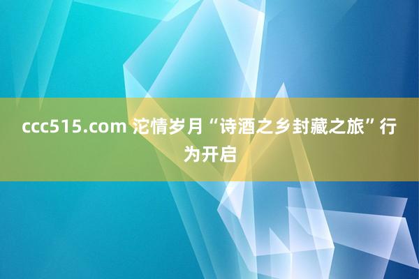 ccc515.com 沱情岁月“诗酒之乡封藏之旅”行为开启