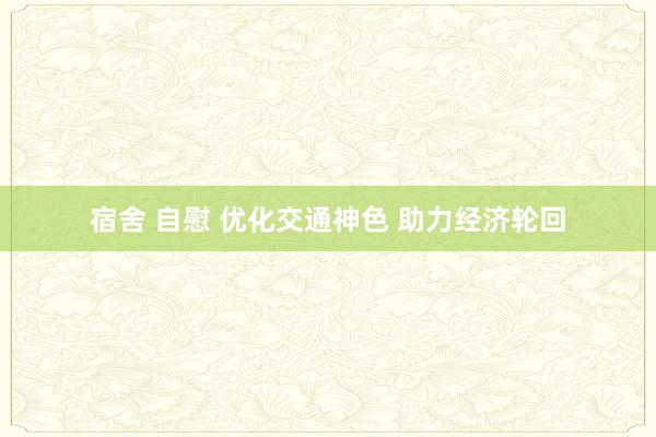 宿舍 自慰 优化交通神色 助力经济轮回