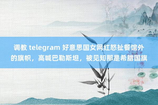 调教 telegram 好意思国女网红怒扯餐馆外的旗帜，高喊巴勒斯坦，被见知那是希腊国旗