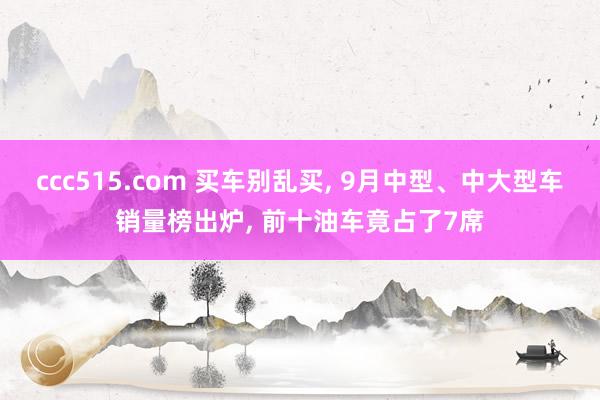 ccc515.com 买车别乱买， 9月中型、中大型车销量榜出炉， 前十油车竟占了7席