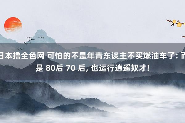 日本撸全色网 可怕的不是年青东谈主不买燃油车了: 而是 80后 70 后， 也运行逍遥奴才!