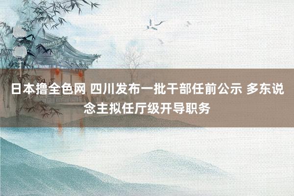 日本撸全色网 四川发布一批干部任前公示 多东说念主拟任厅级开导职务