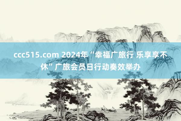 ccc515.com 2024年“幸福广旅行 乐享享不休”广旅会员日行动奏效举办