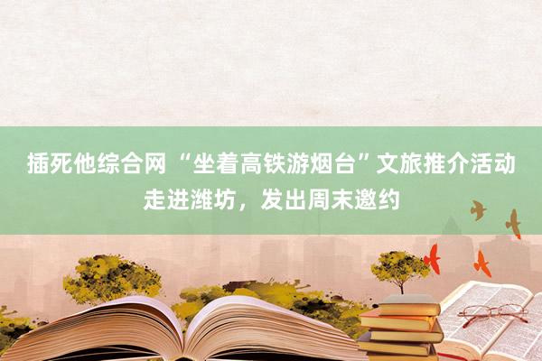 插死他综合网 “坐着高铁游烟台”文旅推介活动走进潍坊，发出周末邀约