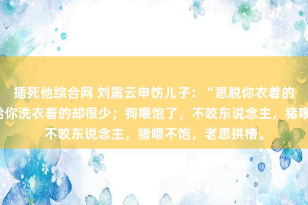 插死他综合网 刘震云申饬儿子：“思脱你衣着的东说念主许多，给你洗衣着的却很少；狗喂饱了，不咬东说念主，猪喂不饱，老思拱槽。