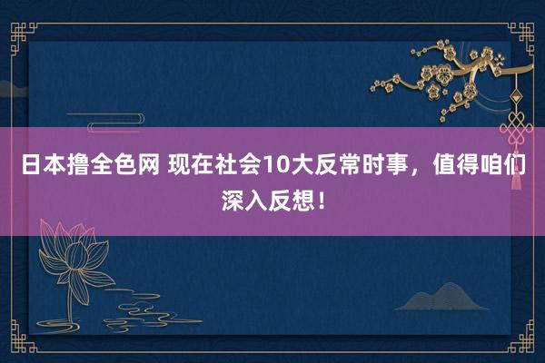 日本撸全色网 现在社会10大反常时事，值得咱们深入反想！