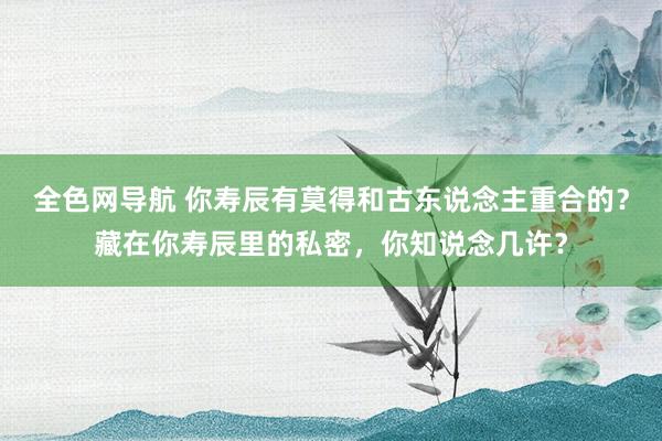 全色网导航 你寿辰有莫得和古东说念主重合的？藏在你寿辰里的私密，你知说念几许？