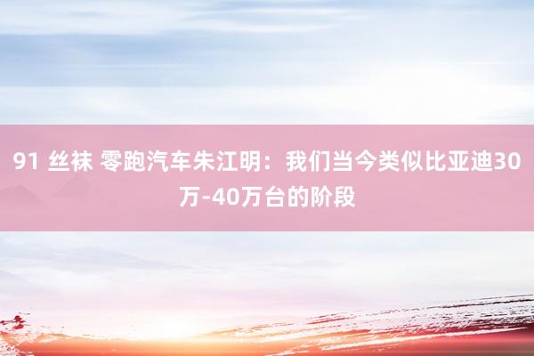 91 丝袜 零跑汽车朱江明：我们当今类似比亚迪30万-40万台的阶段