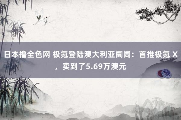 日本撸全色网 极氪登陆澳大利亚阛阓：首推极氪 X，卖到了5.69万澳元