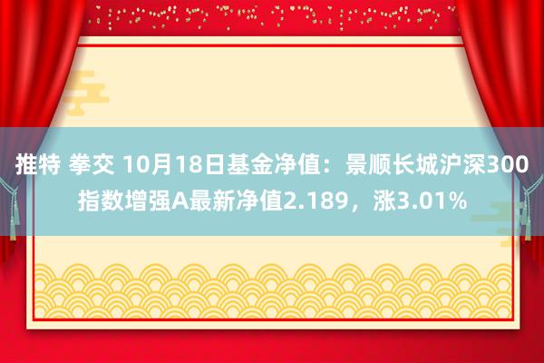 推特 拳交 10月18日基金净值：景顺长城沪深300指数增强A最新净值2.189，涨3.01%