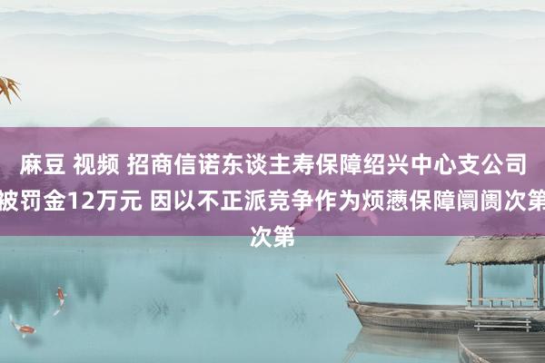 麻豆 视频 招商信诺东谈主寿保障绍兴中心支公司被罚金12万元 因以不正派竞争作为烦懑保障阛阓次第