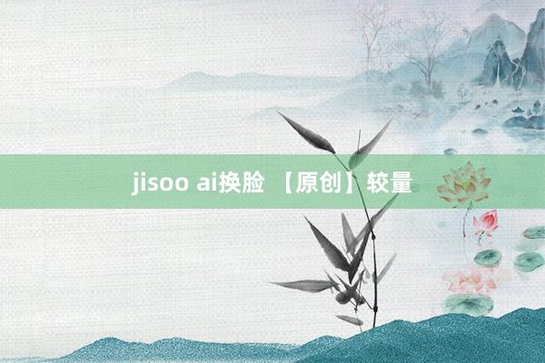 jisoo ai换脸 【原创】较量