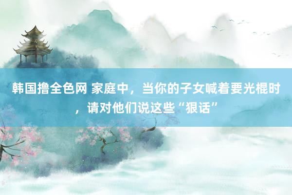 韩国撸全色网 家庭中，当你的子女喊着要光棍时，请对他们说这些“狠话”