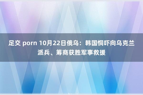 足交 porn 10月22日俄乌：韩国恫吓向乌克兰派兵、筹商获胜军事救援