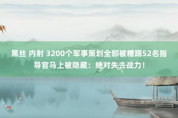 黑丝 内射 3200个军事策划全部被糟蹋52名指导官马上被隐藏：绝对失去战力！