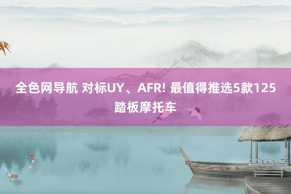 全色网导航 对标UY、AFR! 最值得推选5款125踏板摩托车