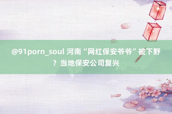 @91porn_soul 河南“网红保安爷爷”被下野？当地保安公司复兴