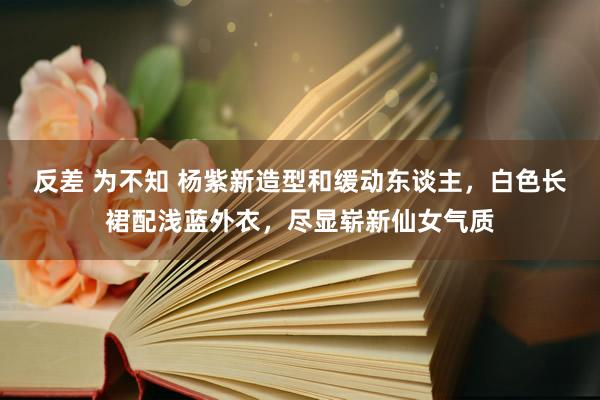 反差 为不知 杨紫新造型和缓动东谈主，白色长裙配浅蓝外衣，尽显崭新仙女气质