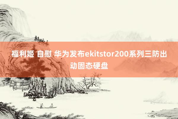 福利姬 自慰 华为发布ekitstor200系列三防出动固态硬盘