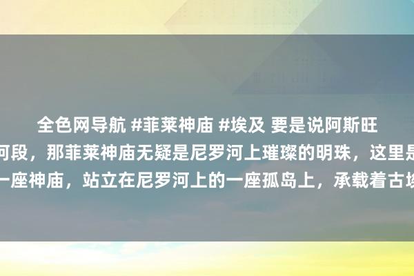 全色网导航 #菲莱神庙 #埃及 要是说阿斯旺是尼罗河最好意思的的河段，那菲莱神庙无疑是尼罗河上璀璨的明珠，这里是法老时间终末一座神庙，站立在尼罗河上的一座孤岛上，承载着古埃及的爱与信仰，今天一谈走进菲莱神庙吧