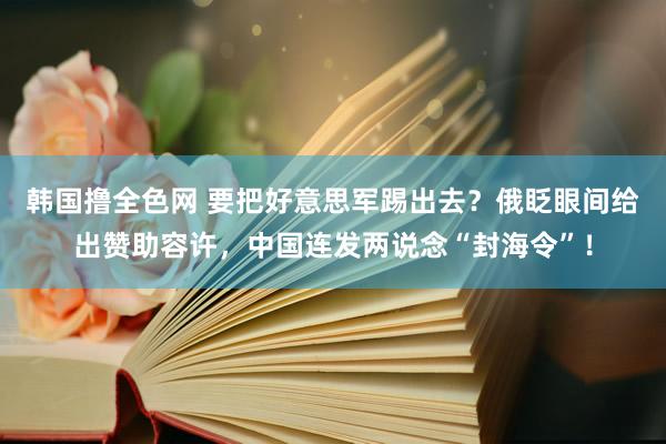 韩国撸全色网 要把好意思军踢出去？俄眨眼间给出赞助容许，中国连发两说念“封海令”！