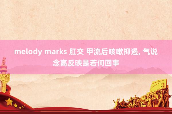 melody marks 肛交 甲流后咳嗽抑遏， 气说念高反映是若何回事