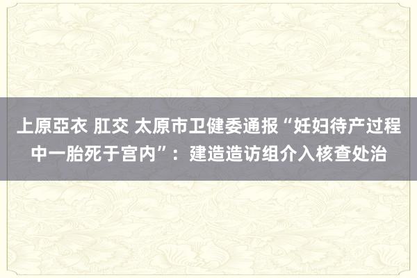 上原亞衣 肛交 太原市卫健委通报“妊妇待产过程中一胎死于宫内”：建造造访组介入核查处治