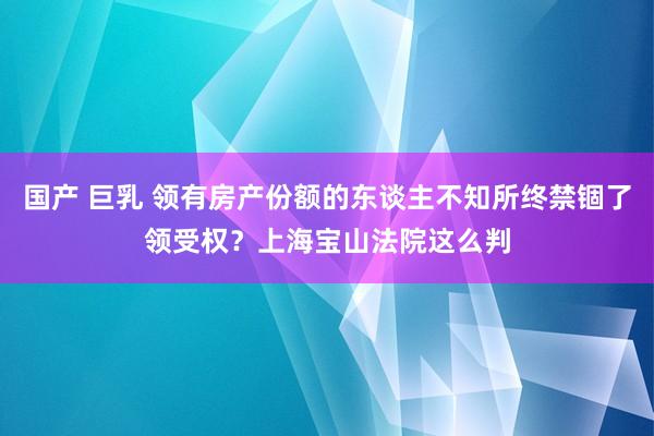 国产 巨乳 领有房产份额的东谈主不知所终禁锢了领受权？上海宝山法院这么判