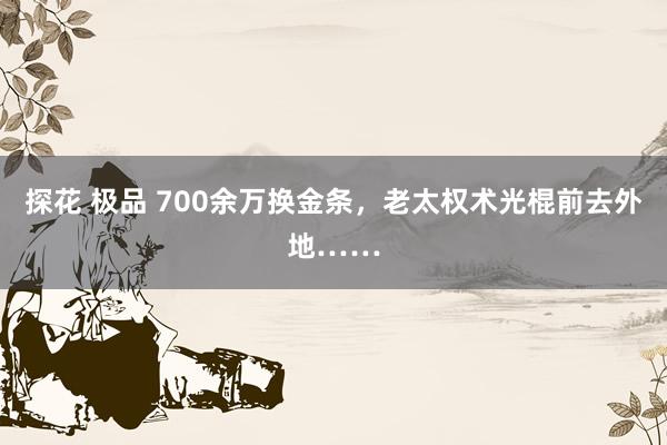 探花 极品 700余万换金条，老太权术光棍前去外地……