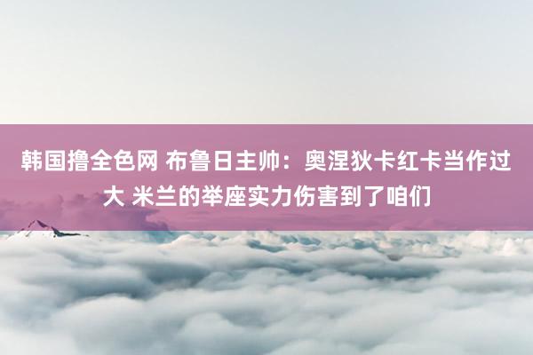 韩国撸全色网 布鲁日主帅：奥涅狄卡红卡当作过大 米兰的举座实力伤害到了咱们