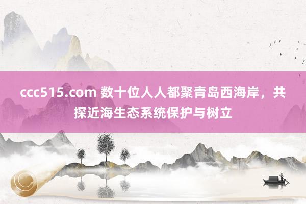 ccc515.com 数十位人人都聚青岛西海岸，共探近海生态系统保护与树立