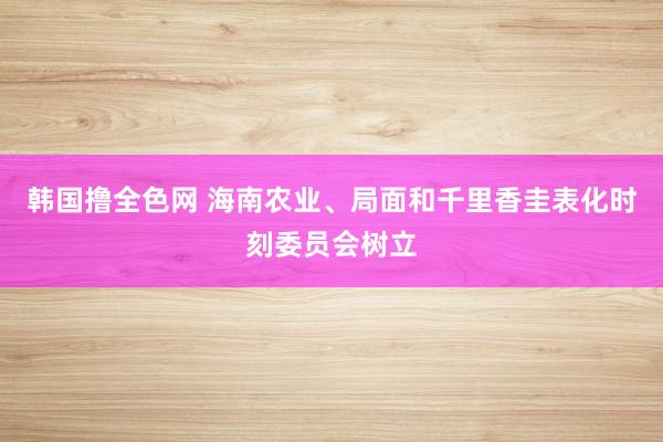 韩国撸全色网 海南农业、局面和千里香圭表化时刻委员会树立