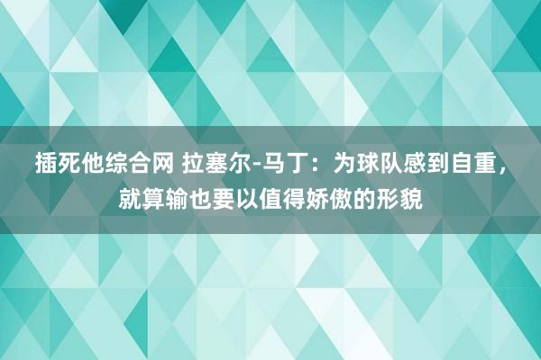 插死他综合网 拉塞尔-马丁：为球队感到自重，就算输也要以值得娇傲的形貌