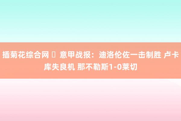 插菊花综合网 ⚽意甲战报：迪洛伦佐一击制胜 卢卡库失良机 那不勒斯1-0莱切