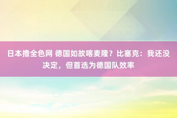 日本撸全色网 德国如故喀麦隆？比塞克：我还没决定，但首选为德国队效率