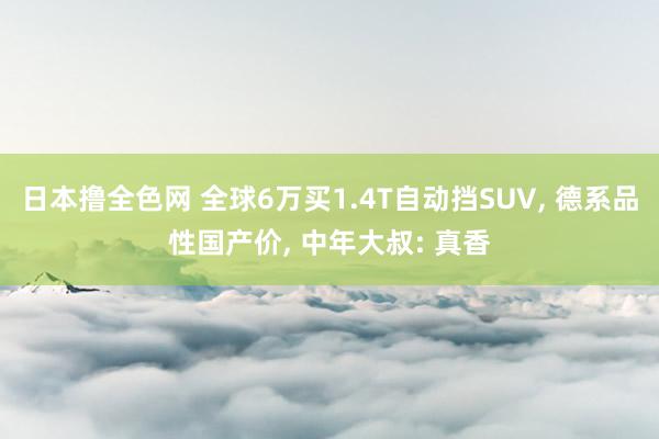 日本撸全色网 全球6万买1.4T自动挡SUV， 德系品性国产价， 中年大叔: 真香