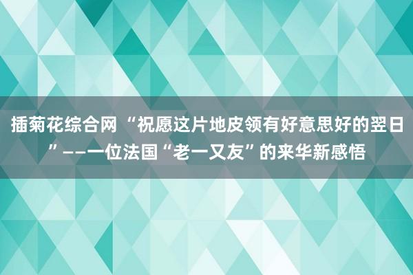 插菊花综合网 “祝愿这片地皮领有好意思好的翌日”——一位法国“老一又友”的来华新感悟