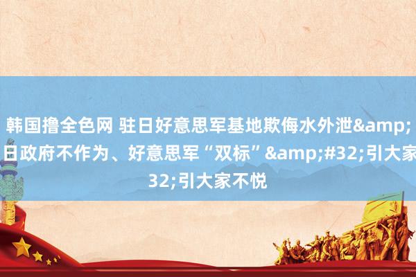 韩国撸全色网 驻日好意思军基地欺侮水外泄&#32;日政府不作为、好意思军“双标”&#32;引大家不悦